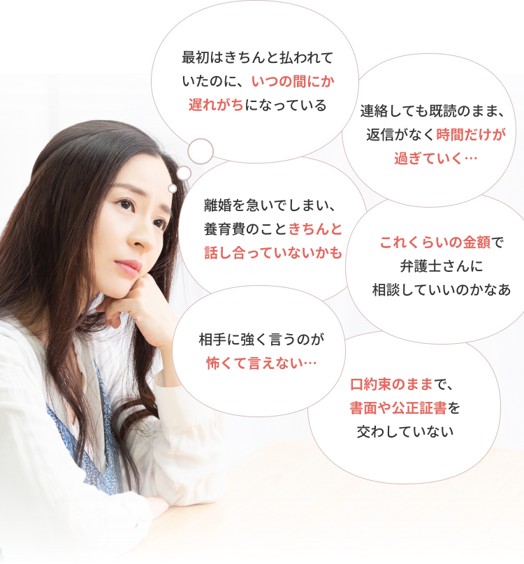 最初はきちんと払われていたのに、いつの間にか遅れがちになっている。連絡しても既読のまま、返信がなく時間だけが過ぎていく…。離婚を急いでしまい、養育費のこときちんと話し合っていないかも。口約束のままで、書面や公正証書を交わしていない。相手に強く言うのが怖くて言えない…。これくらいの金額で弁護士さんに相談していいのかなあ
